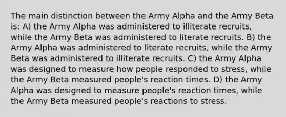 The main distinction between the Army Alpha and the Army Beta is: A) the Army Alpha was administered to illiterate recruits, while the Army Beta was administered to literate recruits. B) the Army Alpha was administered to literate recruits, while the Army Beta was administered to illiterate recruits. C) the Army Alpha was designed to measure how people responded to stress, while the Army Beta measured people's reaction times. D) the Army Alpha was designed to measure people's reaction times, while the Army Beta measured people's reactions to stress.