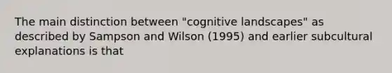 The main distinction between "cognitive landscapes" as described by Sampson and Wilson (1995) and earlier subcultural explanations is that