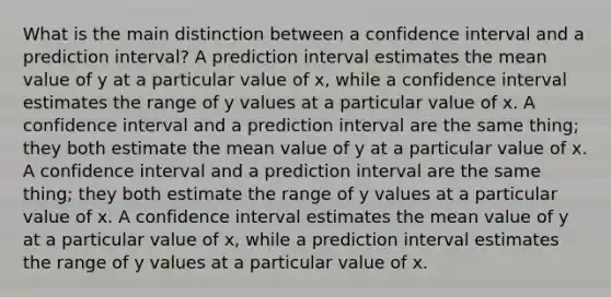 What is the main distinction between a confidence interval and a prediction interval? A prediction interval estimates the mean value of y at a particular value of x, while a confidence interval estimates the range of y values at a particular value of x. A confidence interval and a prediction interval are the same thing; they both estimate the mean value of y at a particular value of x. A confidence interval and a prediction interval are the same thing; they both estimate the range of y values at a particular value of x. A confidence interval estimates the mean value of y at a particular value of x, while a prediction interval estimates the range of y values at a particular value of x.