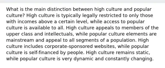 What is the main distinction between high culture and popular culture? High culture is typically legally restricted to only those with incomes above a certain level, while access to popular culture is available to all. High culture appeals to members of the upper class and intellectuals, while popular culture elements are mainstream and appeal to all segments of a population. High culture includes corporate-sponsored websites, while popular culture is self-financed by people. High culture remains static, while popular culture is very dynamic and constantly changing.