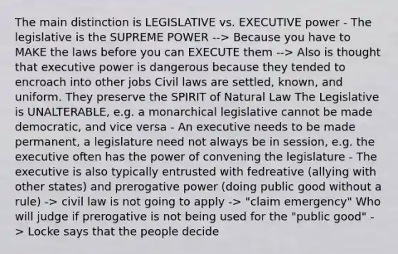 The main distinction is LEGISLATIVE vs. EXECUTIVE power - The legislative is the SUPREME POWER --> Because you have to MAKE the laws before you can EXECUTE them --> Also is thought that executive power is dangerous because they tended to encroach into other jobs Civil laws are settled, known, and uniform. They preserve the SPIRIT of Natural Law The Legislative is UNALTERABLE, e.g. a monarchical legislative cannot be made democratic, and vice versa - An executive needs to be made permanent, a legislature need not always be in session, e.g. the executive often has the power of convening the legislature - The executive is also typically entrusted with fedreative (allying with other states) and prerogative power (doing public good without a rule) -> civil law is not going to apply -> "claim emergency" Who will judge if prerogative is not being used for the "public good" -> Locke says that the people decide