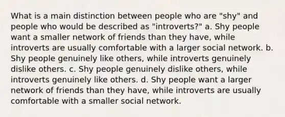 What is a main distinction between people who are "shy" and people who would be described as "introverts?" a. Shy people want a smaller network of friends than they have, while introverts are usually comfortable with a larger social network. b. Shy people genuinely like others, while introverts genuinely dislike others. c. Shy people genuinely dislike others, while introverts genuinely like others. d. Shy people want a larger network of friends than they have, while introverts are usually comfortable with a smaller social network.