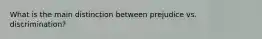 What is the main distinction between prejudice vs. discrimination?