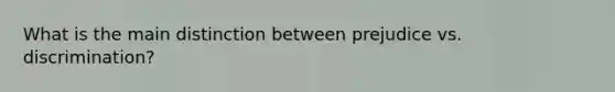 What is the main distinction between prejudice vs. discrimination?