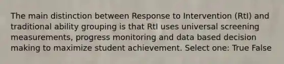 The main distinction between Response to Intervention (RtI) and traditional ability grouping is that RtI uses universal screening measurements, progress monitoring and data based decision making to maximize student achievement. Select one: True False