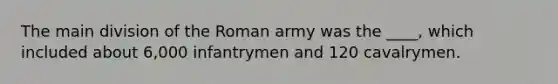 The main division of the Roman army was the ____, which included about 6,000 infantrymen and 120 cavalrymen.