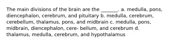 The main divisions of the brain are the _______. a. medulla, pons, diencephalon, cerebrum, and pituitary b. medulla, cerebrum, cerebellum, thalamus, pons, and midbrain c. medulla, pons, midbrain, diencephalon, cere- bellum, and cerebrum d. thalamus, medulla, cerebrum, and hypothalamus