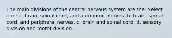 The main divisions of the central nervous system are the: Select one: a. brain, spinal cord, and autonomic nerves. b. brain, spinal cord, and peripheral nerves. c. brain and spinal cord. d. sensory division and motor division.