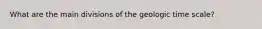 What are the main divisions of the geologic time scale?