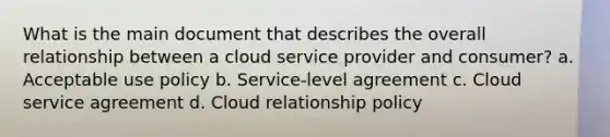 What is the main document that describes the overall relationship between a cloud service provider and consumer? a. Acceptable use policy b. Service-level agreement c. Cloud service agreement d. Cloud relationship policy