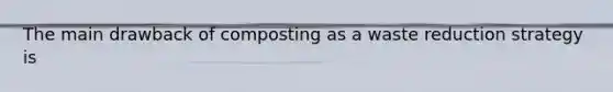 The main drawback of composting as a waste reduction strategy is