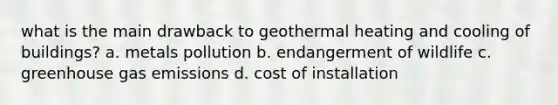 what is the main drawback to geothermal heating and cooling of buildings? a. metals pollution b. endangerment of wildlife c. greenhouse gas emissions d. cost of installation