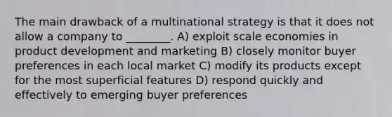 The main drawback of a multinational strategy is that it does not allow a company to ________. A) exploit scale economies in product development and marketing B) closely monitor buyer preferences in each local market C) modify its products except for the most superficial features D) respond quickly and effectively to emerging buyer preferences