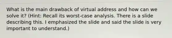 What is the main drawback of virtual address and how can we solve it? (Hint: Recall its worst-case analysis. There is a slide describing this. I emphasized the slide and said the slide is very important to understand.)