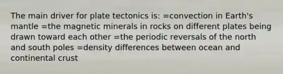 The main driver for plate tectonics is: =convection in Earth's mantle =the magnetic minerals in rocks on different plates being drawn toward each other =the periodic reversals of the north and south poles =density differences between ocean and continental crust