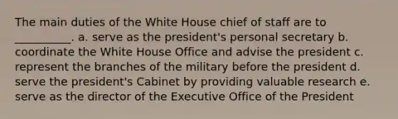 The main duties of the White House chief of staff are to __________. a. serve as the president's personal secretary b. coordinate the White House Office and advise the president c. represent the branches of the military before the president d. serve the president's Cabinet by providing valuable research e. serve as the director of the Executive Office of the President