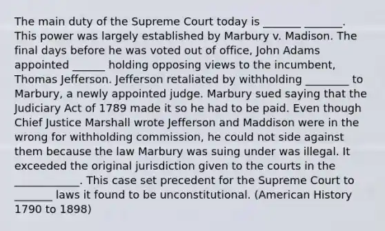 The main duty of the Supreme Court today is _______ _______. This power was largely established by Marbury v. Madison. The final days before he was voted out of office, John Adams appointed ______ holding opposing views to the incumbent, Thomas Jefferson. Jefferson retaliated by withholding ________ to Marbury, a newly appointed judge. Marbury sued saying that the Judiciary Act of 1789 made it so he had to be paid. Even though Chief Justice Marshall wrote Jefferson and Maddison were in the wrong for withholding commission, he could not side against them because the law Marbury was suing under was illegal. It exceeded the original jurisdiction given to the courts in the ____________. This case set precedent for the Supreme Court to _______ laws it found to be unconstitutional. (American History 1790 to 1898)