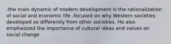 -the main dynamic of modern development is the rationalization of social and economic life -focused on why Western societies developed so differently from other societies. He also emphasized the importance of cultural ideas and values on social change