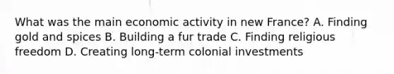 What was the main economic activity in new France? A. Finding gold and spices B. Building a fur trade C. Finding religious freedom D. Creating long-term colonial investments