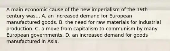 A main economic cause of the new imperialism of the 19th century was... A. an increased demand for European manufactured goods. B. the need for raw materials for industrial production. C. a move from capitalism to communism by many European governments. D. an increased demand for goods manufactured in Asia.