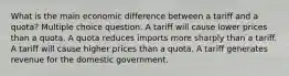 What is the main economic difference between a tariff and a quota? Multiple choice question. A tariff will cause lower prices than a quota. A quota reduces imports more sharply than a tariff. A tariff will cause higher prices than a quota. A tariff generates revenue for the domestic government.