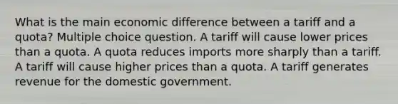 What is the main economic difference between a tariff and a quota? Multiple choice question. A tariff will cause lower prices than a quota. A quota reduces imports more sharply than a tariff. A tariff will cause higher prices than a quota. A tariff generates revenue for the domestic government.