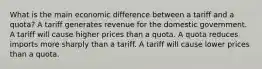 What is the main economic difference between a tariff and a quota? A tariff generates revenue for the domestic government. A tariff will cause higher prices than a quota. A quota reduces imports more sharply than a tariff. A tariff will cause lower prices than a quota.