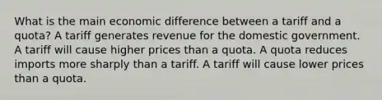 What is the main economic difference between a tariff and a quota? A tariff generates revenue for the domestic government. A tariff will cause higher prices than a quota. A quota reduces imports more sharply than a tariff. A tariff will cause lower prices than a quota.