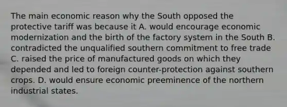 The main economic reason why the South opposed the protective tariff was because it A. would encourage economic modernization and the birth of the factory system in the South B. contradicted the unqualified southern commitment to free trade C. raised the price of manufactured goods on which they depended and led to foreign counter-protection against southern crops. D. would ensure economic preeminence of the northern industrial states.