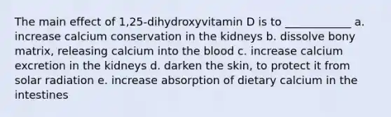 The main effect of 1,25-dihydroxyvitamin D is to ____________ a. increase calcium conservation in the kidneys b. dissolve bony matrix, releasing calcium into the blood c. increase calcium excretion in the kidneys d. darken the skin, to protect it from solar radiation e. increase absorption of dietary calcium in the intestines