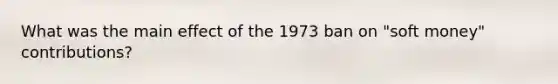 What was the main effect of the 1973 ban on "soft money" contributions?