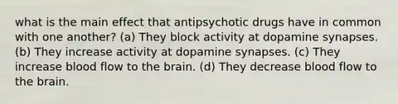 what is the main effect that antipsychotic drugs have in common with one another? (a) They block activity at dopamine synapses. (b) They increase activity at dopamine synapses. (c) They increase blood flow to the brain. (d) They decrease blood flow to the brain.