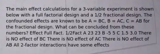 The main effect calculations for a 3-variable experiment is shown below with a full factorial design and a 1/2 fractional design. The confounded effects are known to be A = BC, B = AC, C = AB for the fractional design. What can be concluded from these numbers? Effect Full Fact. 1/2Fact A 23 23 B -5 5 C 1.5 3.0 There is NO effect of BC There is NO effect of AC There is NO effect of AB All 2-factor interactions have some effects