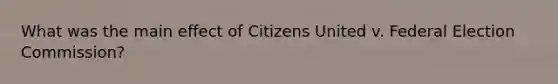 What was the main effect of Citizens United v. Federal Election Commission?