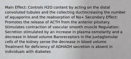 Main Effect: Controls H2O content by acting on the distal convoluted tubules and the collecting ductincreasing the number of aquaporins and the reabsorption of Na+ Secondary Effect: Promotes the release of ACTH from the anterior pituitary. Stimulates contraction of vascular smooth muscle Regulation: Secretion stimulated by an increase in plasma osmolarity and a decrease in blood volume Baroreceptors in the juxtaglomular cells of the kidney sense the decrease in blood volume Treatment for deficiency of ADHADH secretion is absent in individuals with diabetes