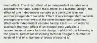 main effect: The direct effect of an independent variable on a dependent variable. simple main effect: In a factorial design, the effect of one independent variable at a particular level on another independent variable. Effect of one independent variable averaged over the levels of the other independent variables. Effect each independent variable has by itself. ---- --In order to ascertain the main effect of an independent variable, a researcher must use a factorial design. --Which of the following is the general format for describing factorial designs?- Number of levels of first IV × Number of levels of second IV