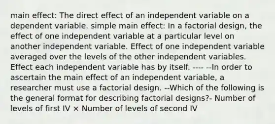 main effect: The direct effect of an independent variable on a dependent variable. simple main effect: In a factorial design, the effect of one independent variable at a particular level on another independent variable. Effect of one independent variable averaged over the levels of the other independent variables. Effect each independent variable has by itself. ---- --In order to ascertain the main effect of an independent variable, a researcher must use a factorial design. --Which of the following is the general format for describing factorial designs?- Number of levels of first IV × Number of levels of second IV