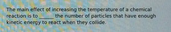 The main effect of increasing the temperature of a chemical reaction is to ______ the number of particles that have enough kinetic energy to react when they collide.