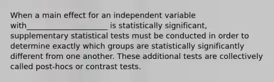 When a main effect for an independent variable with_____________________ is statistically significant, supplementary statistical tests must be conducted in order to determine exactly which groups are statistically significantly different from one another. These additional tests are collectively called post-hocs or contrast tests.