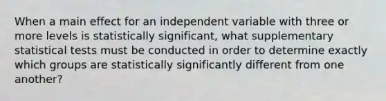 When a main effect for an independent variable with three or more levels is statistically significant, what supplementary statistical tests must be conducted in order to determine exactly which groups are statistically significantly different from one another?