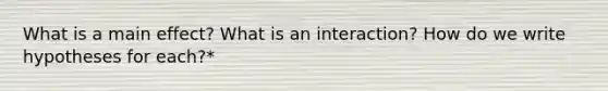 What is a main effect? What is an interaction? How do we write hypotheses for each?*