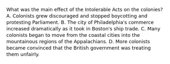 What was the main effect of the Intolerable Acts on the colonies? A. Colonists grew discouraged and stopped boycotting and protesting Parliament. B. The city of Philadelphia's commerce increased dramatically as it took in Boston's ship trade. C. Many colonists began to move from the coastal cities into the mountainous regions of the Appalachians. D. More colonists became convinced that the British government was treating them unfairly.