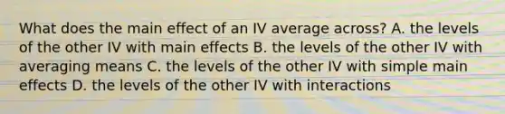 What does the main effect of an IV average across? A. the levels of the other IV with main effects B. the levels of the other IV with averaging means C. the levels of the other IV with simple main effects D. the levels of the other IV with interactions