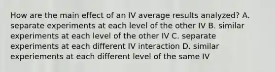 How are the main effect of an IV average results analyzed? A. separate experiments at each level of the other IV B. similar experiments at each level of the other IV C. separate experiments at each different IV interaction D. similar experiements at each different level of the same IV