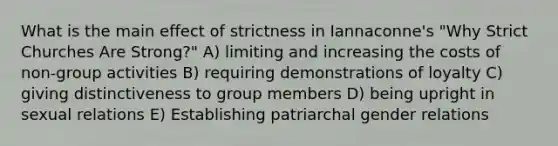 What is the main effect of strictness in Iannaconne's "Why Strict Churches Are Strong?" A) limiting and increasing the costs of non-group activities B) requiring demonstrations of loyalty C) giving distinctiveness to group members D) being upright in sexual relations E) Establishing patriarchal gender relations