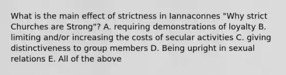 What is the main effect of strictness in Iannaconnes "Why strict Churches are Strong"? A. requiring demonstrations of loyalty B. limiting and/or increasing the costs of secular activities C. giving distinctiveness to group members D. Being upright in sexual relations E. All of the above