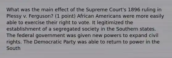 What was the main effect of the Supreme Court's 1896 ruling in Plessy v. Ferguson? (1 point) African Americans were more easily able to exercise their right to vote. It legitimized the establishment of a segregated society in the Southern states. The federal government was given new powers to expand civil rights. The Democratic Party was able to return to power in the South