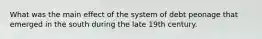 What was the main effect of the system of debt peonage that emerged in the south during the late 19th century.