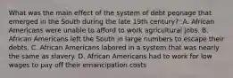 What was the main effect of the system of debt peonage that emerged in the South during the late 19th century?: A. African Americans were unable to afford to work agricultural jobs. B. African Americans left the South in large numbers to escape their debts. C. African Americans labored in a system that was nearly the same as slavery. D. African Americans had to work for low wages to pay off their emancipation costs