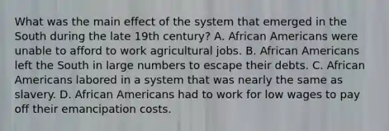 What was the main effect of the system that emerged in the South during the late 19th century? A. <a href='https://www.questionai.com/knowledge/kktT1tbvGH-african-americans' class='anchor-knowledge'>african americans</a> were unable to afford to work agricultural jobs. B. African Americans left the South in large numbers to escape their debts. C. African Americans labored in a system that was nearly the same as slavery. D. African Americans had to work for low wages to pay off their emancipation costs.